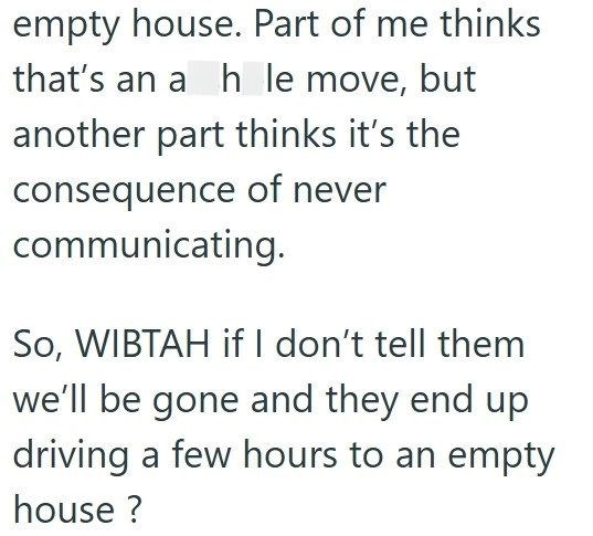 empty house. Part of me thinks that's an ah le move, but another part thinks it's the consequence of never communicating. So, WIBTAH if I don't tell them we'll be gone and they end up driving a few hours to an empty house?