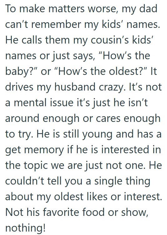 To make matters worse, my dad can't remember my kids' names. He calls them my cousin's kids' names or just says, "How's the baby?" or "How's the oldest?" It drives my husband crazy. It's not a mental issue it's just he isn't around enough or cares enough to try. He is still young and has a get memory if he is interested in the topic we are just not one. He couldn't tell you a single thing about my oldest likes or interest. Not his favorite food or show, nothing!