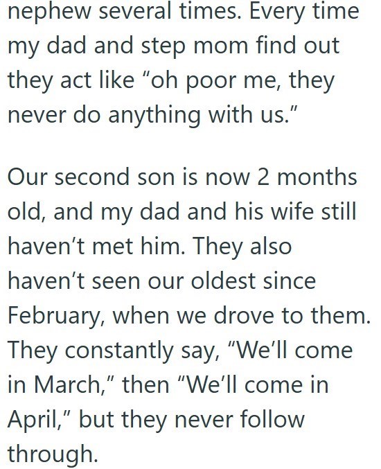 nephew several times. Every time my dad and step mom find out they act like "oh poor me, they never do anything with us." Our second son is now 2 months old, and my dad and his wife still haven't met him. They also haven't seen our oldest since February, when we drove to them. They constantly say, "We'll come in March," then "We'll come in April," but they never follow through.
