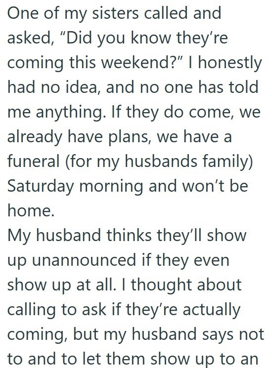 One of my sisters called and asked, "Did you know they're coming this weekend?" I honestly had no idea, and no one has told me anything. If they do come, we already have plans, we have a funeral (for my husbands family) Saturday morning and won't be home. My husband thinks they'll show up unannounced if they even show up at all. I thought about calling to ask if they're actually coming, but my husband says not to and to let them show up to an