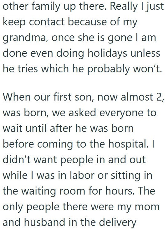 other family up there. Really I just keep contact because of my grandma, once she is gone I am done even doing holidays unless he tries which he probably won't. When our first son, now almost 2, was born, we asked everyone to wait until after he was born before coming to the hospital. I didn't want people in and out while I was in labor or sitting in the waiting room for hours. The only people there were my mom and husband in the delivery