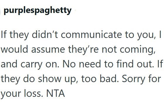 purplespaghetty If they didn't communicate to you, | would assume they're not coming, and carry on. No need to find out. If they do show up, too bad. Sorry for your loss. NTA