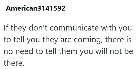 American3141592 If they don't communicate with you to tell you they are coming, there is no need to tell them you will not be there.