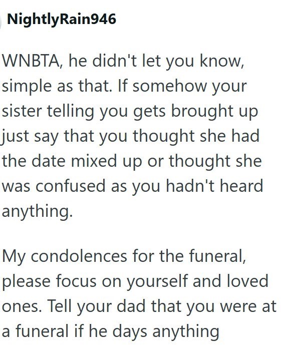 NightlyRain946 WNBTA, he didn't let you know, simple as that. If somehow your sister telling you gets brought up just say that you thought she had the date mixed up or thought she was confused as you hadn't heard anything. My condolences for the funeral, please focus on yourself and loved ones. Tell your dad that you were at a funeral if he days anything.