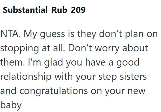 Substantial_Rub_209 NTA. My guess is they don't plan on stopping at all. Don't worry about them. I'm glad you have a good relationship with your step sisters and congratulations on your new baby