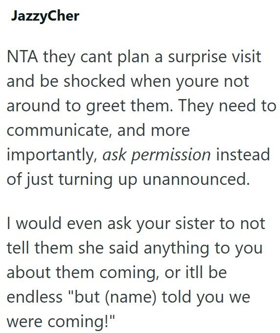 JazzyCher NTA they cant plan a surprise visit and be shocked when youre not around to greet them. They need to communicate, and more importantly, ask permission instead of just turning up unannounced. I would even ask your sister to not tell them she said anything to you about them coming, or itll be endless "but (name) told you we were coming!"