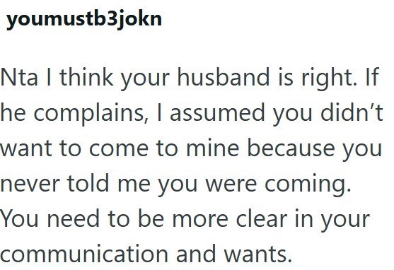 youmustb3jokn Nta I think your husband is right. If he complains, I assumed you didn't want to come to mine because you never told me you were coming. You need to be more clear in your communication and wants.