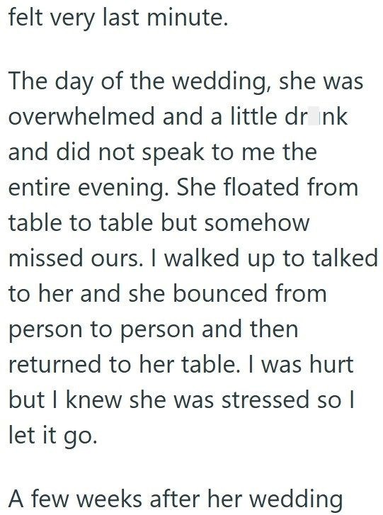 felt very last minute. The day of the wedding, she was overwhelmed and a little drink and did not speak to me the entire evening. She floated from table to table but somehow missed ours. I walked up to talked to her and she bounced from person to person and then returned to her table. I was hurt but I knew she was stressed so I let it go. A few weeks after her wedding
