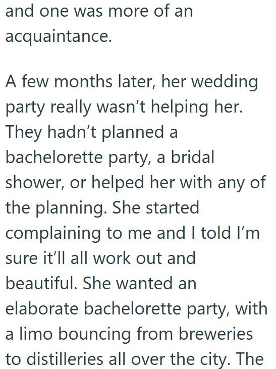 and one was more of an acquaintance. A few months later, her wedding party really wasn't helping her. They hadn't planned a bachelorette party, a bridal shower, or helped her with any of the planning. She started complaining to me and I told I'm sure it'll all work out and beautiful. She wanted an elaborate bachelorette party, with a limo bouncing from breweries to distilleries all over the city. The