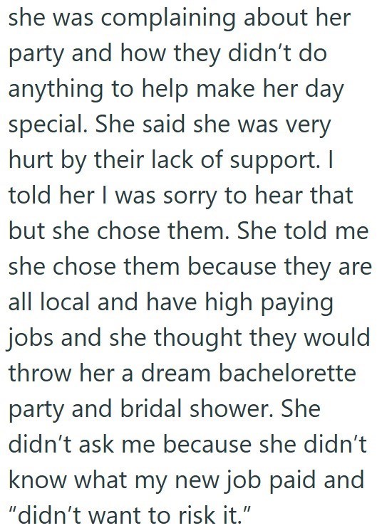 she was complaining about her party and how they didn't do anything to help make her day special. She said she was very hurt by their lack of support. I told her I was sorry to hear that but she chose them. She told me she chose them because they are all local and have high paying jobs and she thought they would throw her a dream bachelorette party and bridal shower. She didn't ask me because she didn't know what my new job paid and "didn't want to risk it."