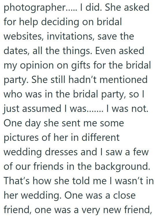 photographer...... I did. She asked for help deciding on bridal websites, invitations, save the dates, all the things. Even asked my opinion on gifts for the bridal party. She still hadn't mentioned who was in the bridal party, so I just assumed I was....... I was not. One day she sent me some pictures of her in different wedding dresses and I saw a few of our friends in the background. That's how she told me I wasn't in her wedding. One was a close friend, one was a very new friend,