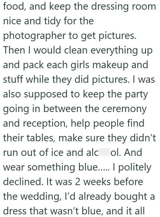 food, and keep the dressing room nice and tidy for the photographer to get pictures. Then I would clean everything up and pack each girls makeup and stuff while they did pictures. I was also supposed to keep the party going in between the ceremony and reception, help people find their tables, make sure they didn't run out of ice and alcol. And wear something blue..... I politely declined. It was 2 weeks before the wedding, I'd already bought a dress that wasn't blue, and it all