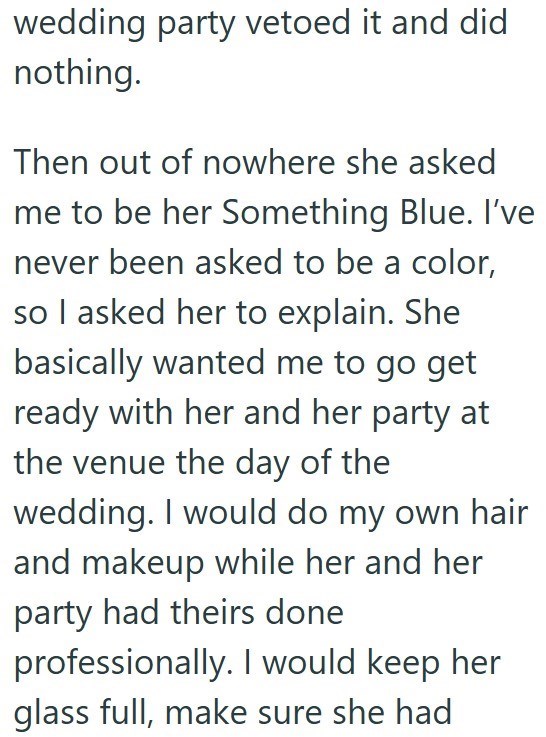 wedding party vetoed it and did nothing. Then out of nowhere she asked me to be her Something Blue. I've never been asked to be a color, so I asked her to explain. She basically wanted me to go get ready with her and her party at the venue the day of the wedding. I would do my own hair and makeup while her and her party had theirs done professionally. I would keep her glass full, make sure she had