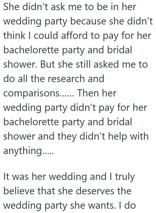 She didn't ask me to be in her wedding party because she didn't think I could afford to pay for her bachelorette party and bridal shower. But she still asked me to do all the research and comparisons...... Then her wedding party didn't pay for her bachelorette party and bridal shower and they didn't help with anything..... It was her wedding and I truly believe that she deserves the wedding party she wants. I do