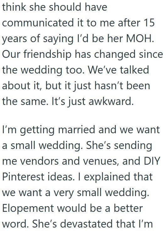 think she should have communicated it to me after 15 years of saying I'd be her MOH. Our friendship has changed since the wedding too. We've talked about it, but it just hasn't been the same. It's just awkward. I'm getting married and we want a small wedding. She's sending me vendors and venues, and DIY Pinterest ideas. I explained that we want a very small wedding. Elopement would be a better word. She's devastated that I'm