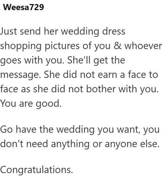 Weesa 729 Just send her wedding dress shopping pictures of you & whoever goes with you. She'll get the message. She did not earn a face to face as she did not bother with you. You are good. Go have the wedding you want, you don't need anything or anyone else. Congratulations.
