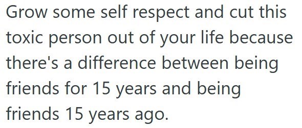 Grow some self respect and cut this toxic person out of your life because there's a difference between being friends for 15 years and being friends 15 years ago.