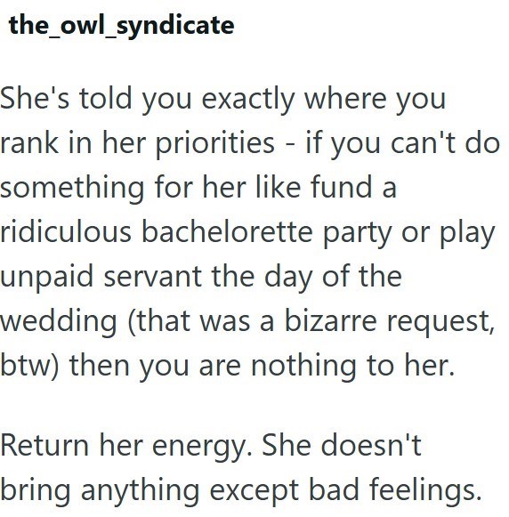 the_owl_syndicate She's told you exactly where you rank in her priorities - if you can't do something for her like fund a ridiculous bachelorette party or play unpaid servant the day of the wedding (that was a bizarre request, btw) then you are nothing to her. Return her energy. She doesn't bring anything except bad feelings.
