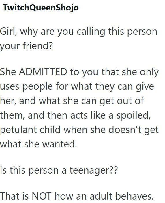 TwitchQueenShojo Girl, why are you calling this person your friend? She ADMITTED to you that she only uses people for what they can give her, and what she can get out of them, and then acts like a spoiled, petulant child when she doesn't get what she wanted. Is this person a teenager?? That is NOT how an adult behaves.