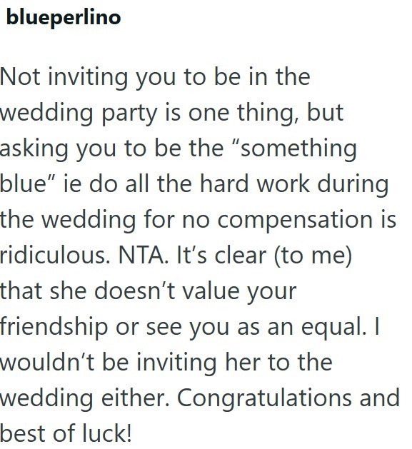 blueperlino Not inviting you to be in the wedding party is one thing, but asking you to be the "something blue" ie do all the hard work during the wedding for no compensation is ridiculous. NTA. It's clear (to me) that she doesn't value your friendship or see you as an equal. I wouldn't be inviting her to the wedding either. Congratulations and best of luck!