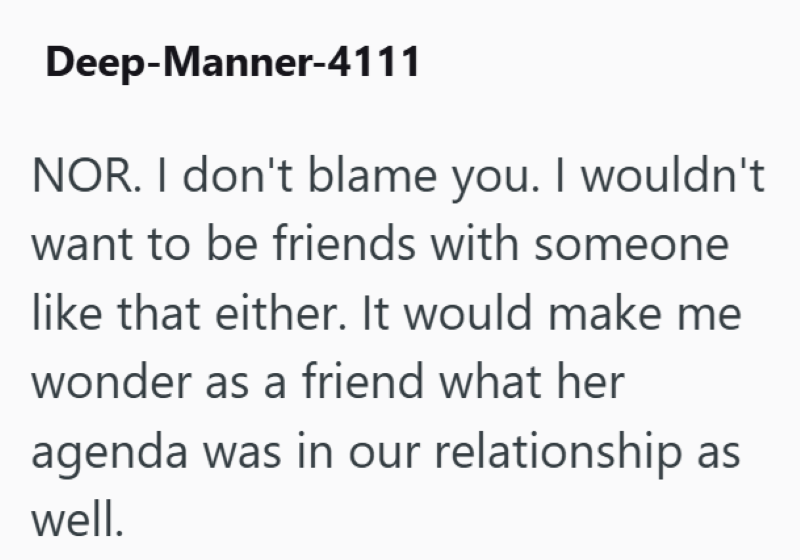 Deep-Manner-4111 NOR. I don't blame you. I wouldn't want to be friends with someone like that either. It would make me wonder as a friend what her agenda was in our relationship as well.