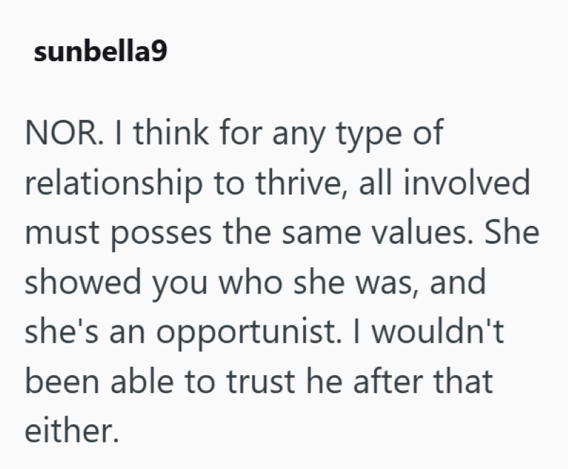 sunbella9 NOR. I think for any type of relationship to thrive, all involved must posses the same values. She showed you who she was, and she's an opportunist. I wouldn't been able to trust he after that either.