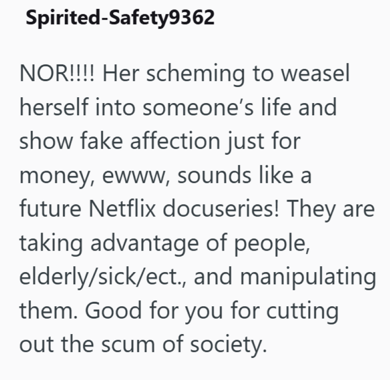 Spirited-Safety9362 NOR!!!! Her scheming to weasel herself into someone's life and show fake affection just for money, ewww, sounds like a future Netflix docuseries! They are taking advantage of people, elderly/sick/ect., and manipulating them. Good for you for cutting out the scum of society.