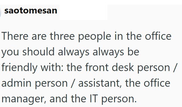 saotomesan There are three people in the office you should always always be friendly with: the front desk person / admin person / assistant, the office manager, and the IT person.