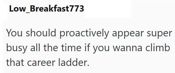 Low Breakfast773 You should proactively appear super busy all the time if you wanna climb that career ladder.