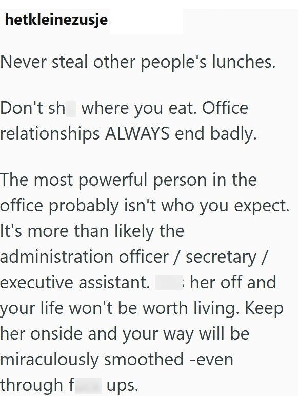 hetkleinezusje Never steal other people's lunches. Don't sh where you eat. Office relationships ALWAYS end badly. The most powerful person in the office probably isn't who you expect. It's more than likely the administration officer / secretary / executive assistant. her off and your life won't be worth living. Keep her onside and your way will be miraculously smoothed -even through f ups.