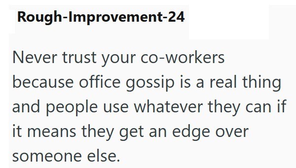 Rough-Improvement-24 Never trust your co-workers because office gossip is a real thing and people use whatever they can if it means they get an edge over someone else.