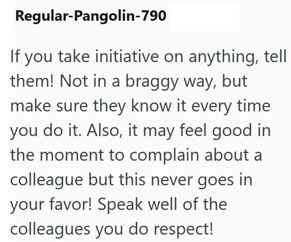Regular-Pangolin-790 If you take initiative on anything, tell them! Not in a braggy way, but make sure they know it every time you do it. Also, it may feel good in the moment to complain about a colleague but this never goes in your favor! Speak well of the colleagues you do respect!