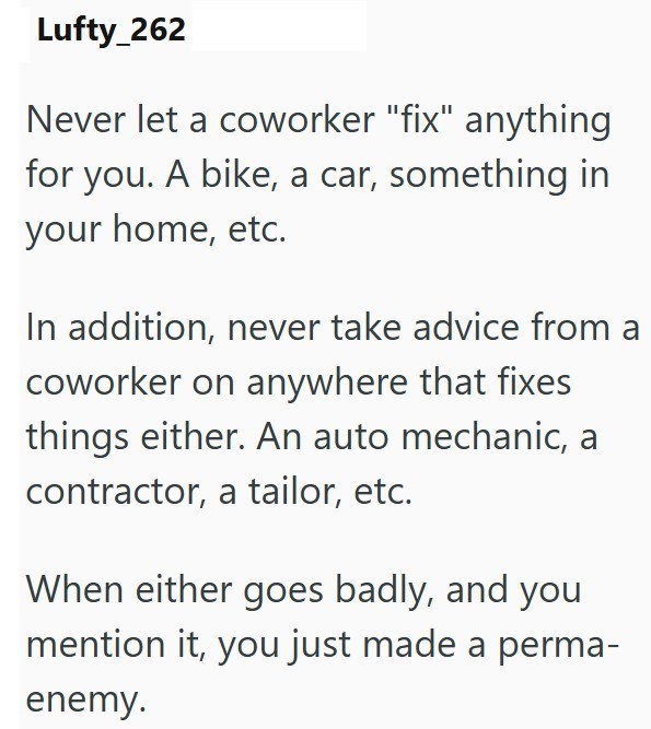 Lufty_262 Never let a coworker "fix" anything for you. A bike, a car, something in your home, etc. In addition, never take advice from a coworker on anywhere that fixes things either. An auto mechanic, a contractor, a tailor, etc. When either goes badly, and you mention it, you just made a perma- enemy.