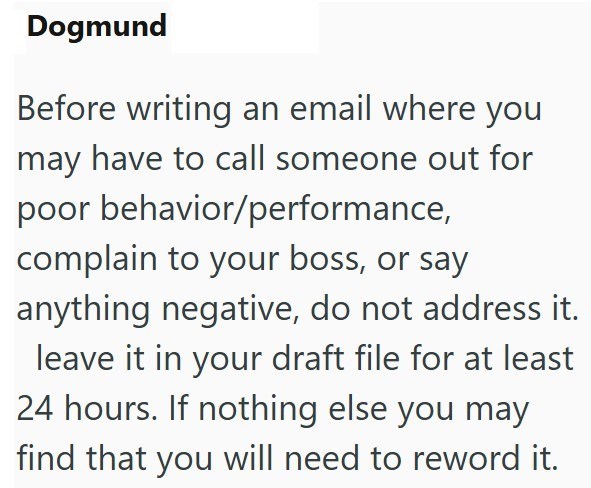 Dogmund Before writing an email where you may have to call someone out for poor behavior/performance, complain to your boss, or say anything negative, do not address it. leave it in your draft file for at least 24 hours. If nothing else you may find that you will need to reword it.