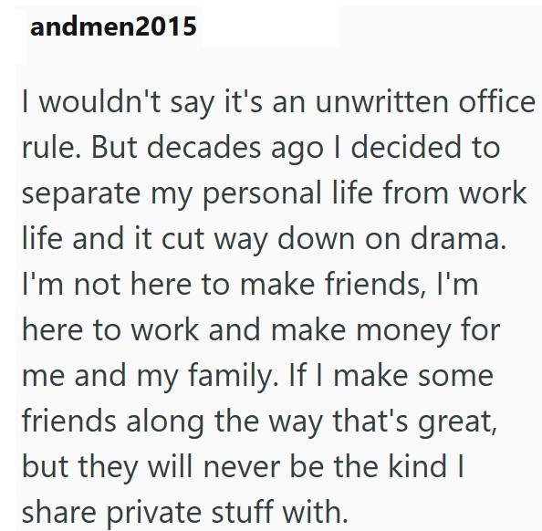 andmen2015 I wouldn't say it's an unwritten office rule. But decades ago I decided to separate my personal life from work life and it cut way down on drama. I'm not here to make friends, I'm here to work and make money for me and my family. If I make some friends along the way that's great, but they will never be the kind I share private stuff with.