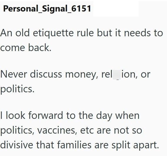 Personal Signal_6151 An old etiquette rule but it needs to come back. Never discuss money, rel_ion, or politics. I look forward to the day when politics, vaccines, etc are not so divisive that families are split apart.