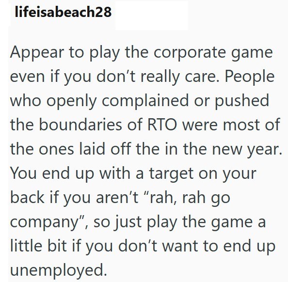 lifeisabeach28 Appear to play the corporate game even if you don't really care. People who openly complained or pushed the boundaries of RTO were most of the ones laid off the in the new year. You end up with a target on your back if you aren't "rah, rah go company", so just play the game a little bit if you don't want to end up unemployed.