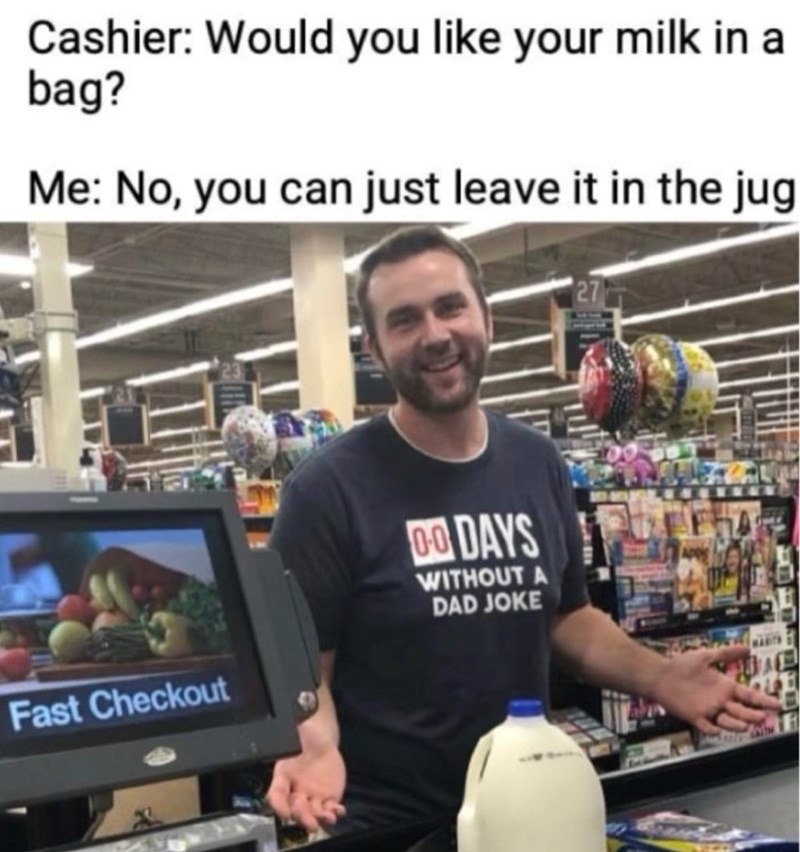 Cashier: Would you like your milk in a bag? Me: No, you can just leave it in the jug Fast Checkout 00 DAYS WITHOUT A DAD JOKE 27