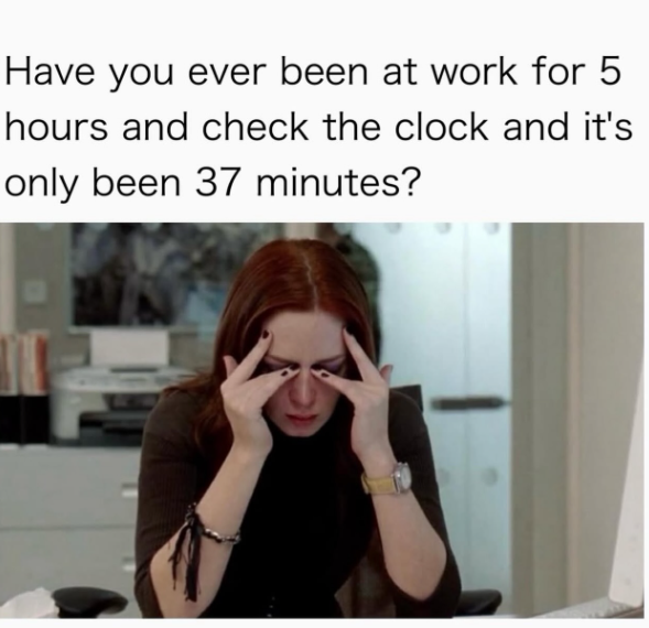 Have you ever been at work for 5 hours and check the clock and it's only been 37 minutes?