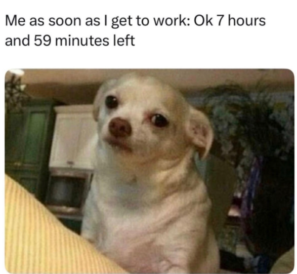 Me as soon as I get to work: Ok 7 hours and 59 minutes left