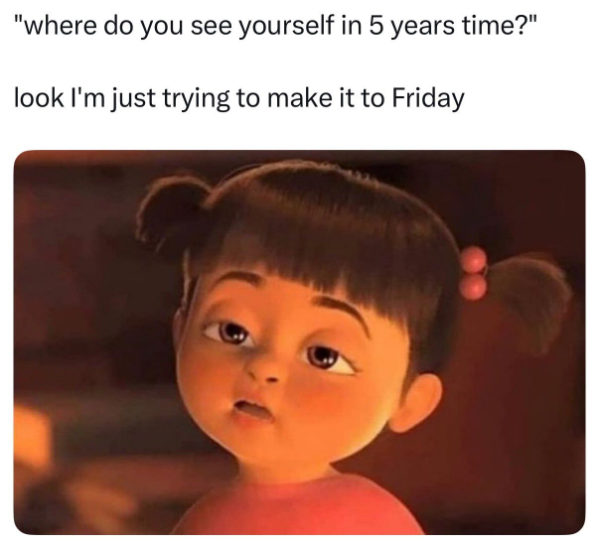 "where do you see yourself in 5 years time?" look I'm just trying to make it to Friday