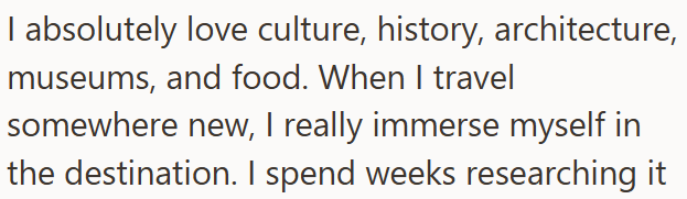I absolutely love culture, history, architecture, museums, and food. When I travel somewhere new, I really immerse myself in the destination. I spend weeks researching it
