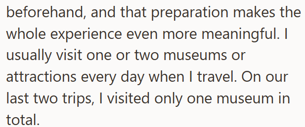 beforehand, and that preparation makes the whole experience even more meaningful. I usually visit one or two museums or attractions every day when I travel. On our last two trips, I visited only one museum in total.