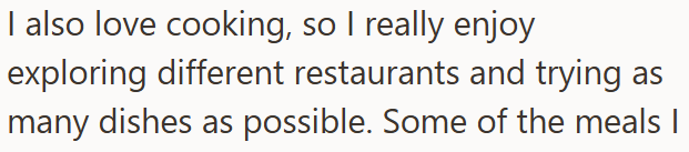 I also love cooking, so I really enjoy exploring different restaurants and trying as many dishes as possible. Some of the meals I
