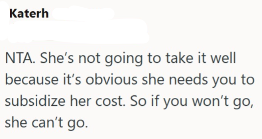 Katerh NTA. She's not going to take it well because it's obvious she needs you to subsidize her cost. So if you won't go, she can't go.