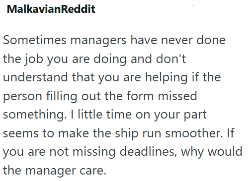 MalkavianReddit Sometimes managers have never done the job you are doing and don't understand that you are helping if the person filling out the form missed something. I little time on your part seems to make the ship run smoother. If you are not missing deadlines, why would the manager care.