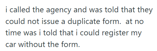i called the agency and was told that they could not issue a duplicate form. at no time was i told that i could register my car without the form.