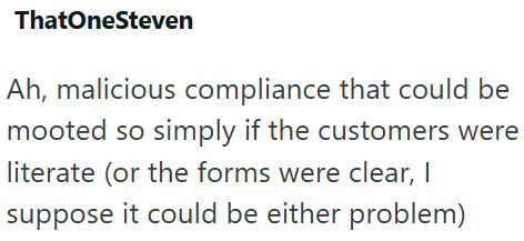 ThatOneSteven Ah, malicious compliance that could be mooted so simply if the customers were literate (or the forms were clear, I suppose it could be either problem)