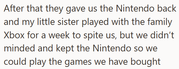After that they gave us the Nintendo back and my little sister played with the family Xbox for a week to spite us, but we didn't minded and kept the Nintendo so we could play the games we have bought