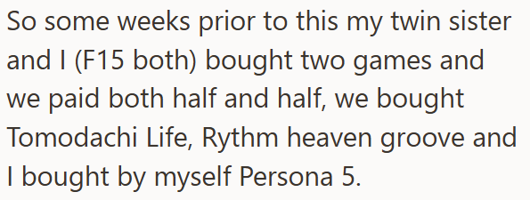 So some weeks prior to this my twin sister and I (F15 both) bought two games and we paid both half and half, we bought Tomodachi Life, Rythm heaven groove and I bought by myself Persona 5.